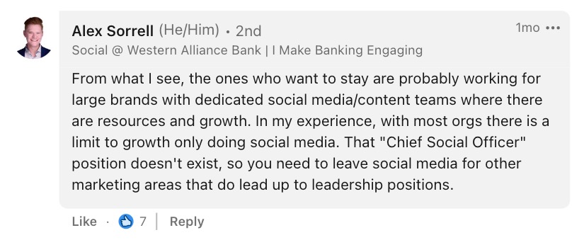 A comment from Alex Sorrell, Sr. Digital Marketing Associate at Western Alliance Bank, that says, " From what I see, the ones who want to stay are probably working for large brands with dedicated social media/content teams where there are resources and growth. In my experience, with most orgs there is a limit to growth only doing social media. That "Chief Social Officer" position doesn't exist, so you need to leave social media for other marketing areas that do lead up to leadership positions."