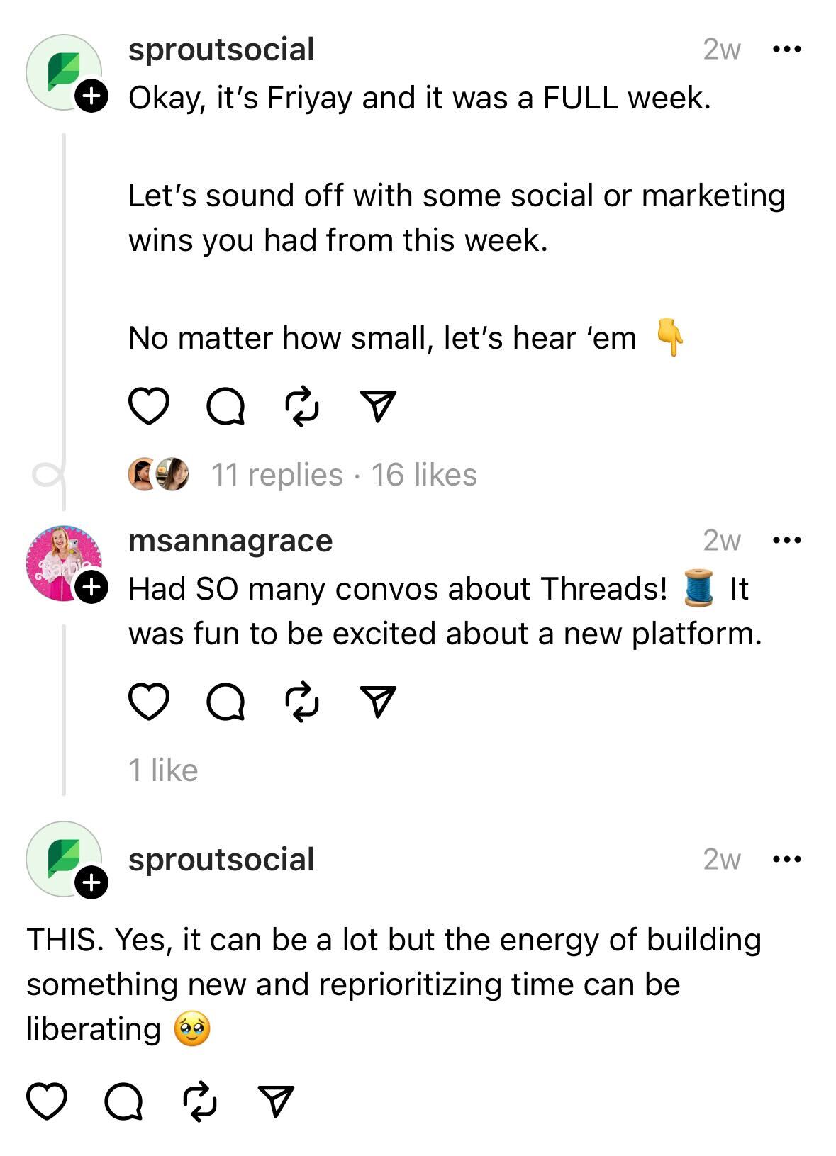 A screenshot of an interaction between the Sprout Social Threads account and Threads user @MsAnnaGrace. The initial message from Sprout says, “Okay, it’s Fri-yay and it was a FULL week. Let’s sound off with some social or marketing wins you had from this week. Now matter how small, let’s hear ‘em.” @MsAnnaGrace responds with, “Had SO many convos about Threads! It was so fun to be excited about a new platform.” Sprout replies, “THIS. Yes, it can be a lot but the energy of building something new and reprioritizing time can be so liberating.”