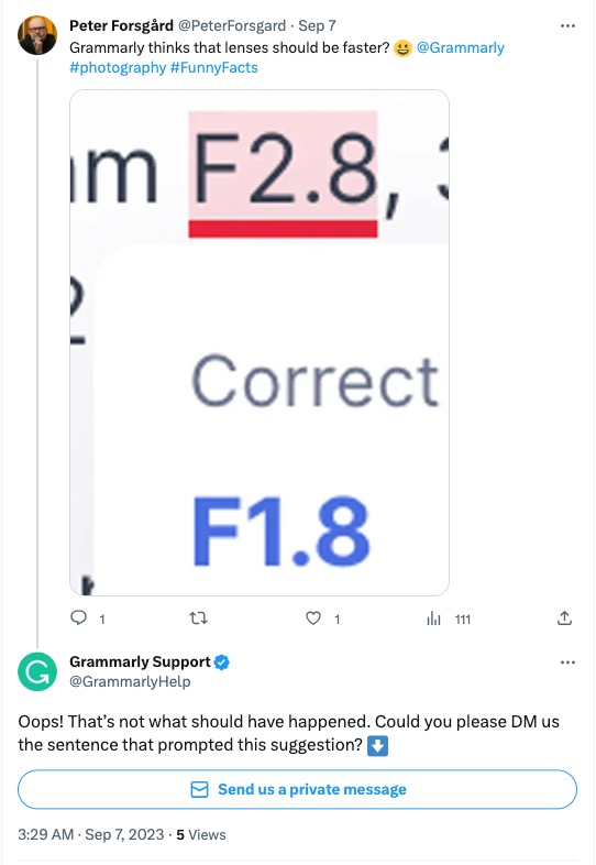 A exchange on X (formerly known as Twitter) between Grammarly and a customer. In the exchange, @PeterForsgard shares a picture of a correction from the Grammarly tool, suggesting a different F-stop number. Along with the screenshot, Forsgard writes, “Grammarly thinks that lenses should be faster? @Grammarly #photography #FunnyFacts”. Grammarly responded to the message with, “Oops! That’s not what should have happened. Could you please DM us the sentence that prompted this suggestion?”. 