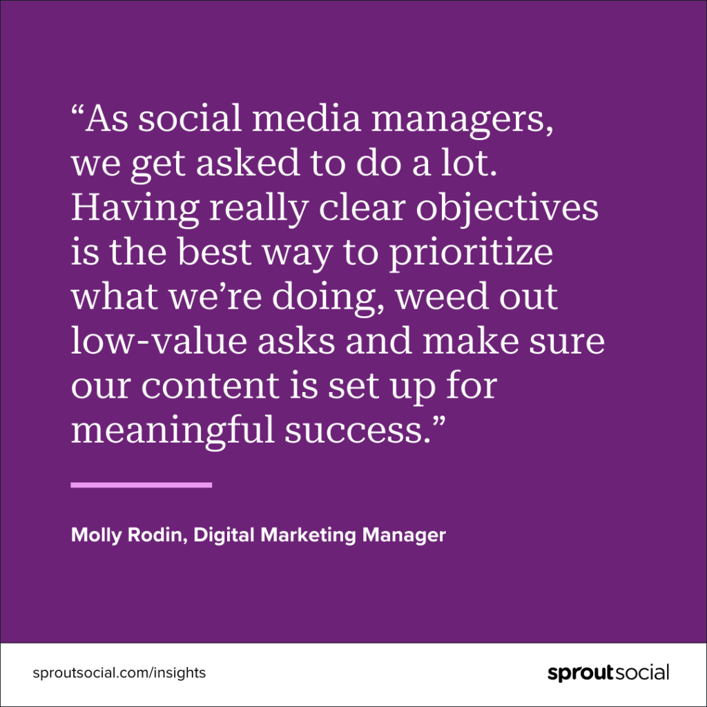 A purple graphic with a quote on it that reads, “As social media managers, we get asked to do a lot. Having really clear objectives is the best way to prioritize what we’re doing, weed out low-value asks and make sure our content is set up for meaningful success.” by Molly Rodin, Digital Marketing Manager.